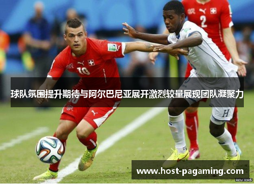 球队氛围提升期待与阿尔巴尼亚展开激烈较量展现团队凝聚力 球队氛围提升期待与阿尔巴尼亚展开激烈较量展现团队凝聚力