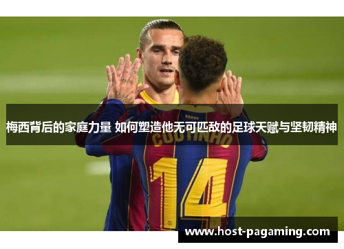 梅西背后的家庭力量 如何塑造他无可匹敌的足球天赋与坚韧精神