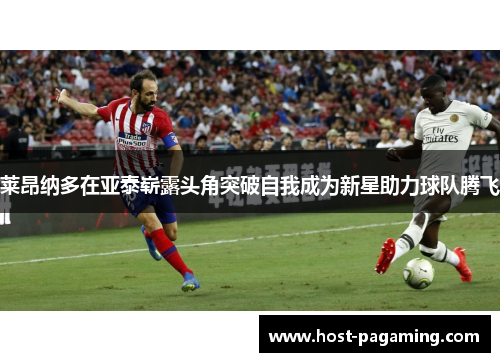 莱昂纳多在亚泰崭露头角突破自我成为新星助力球队腾飞