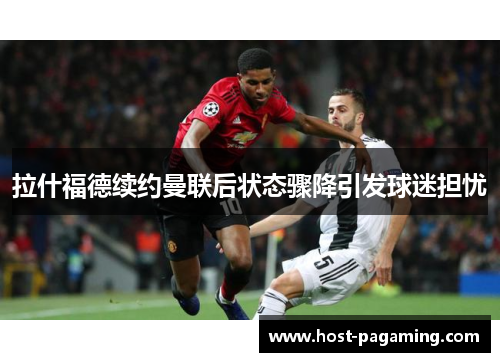 拉什福德续约曼联后状态骤降引发球迷担忧